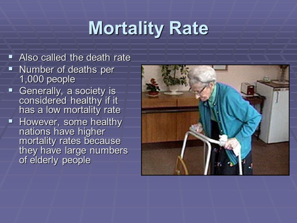 Mortality Rate  Also called the death rate  Number of deaths per 1,000 people  Generally, a society is considered healthy if it has a low mortality rate  However, some healthy nations have higher mortality rates because they have large numbers of elderly people