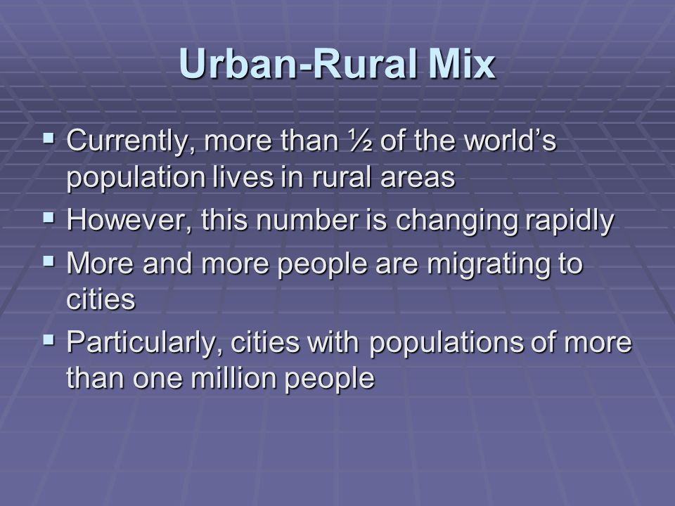 Urban-Rural Mix  Currently, more than ½ of the world’s population lives in rural areas  However, this number is changing rapidly  More and more people are migrating to cities  Particularly, cities with populations of more than one million people