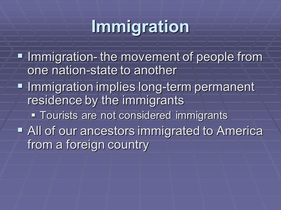 Immigration  Immigration- the movement of people from one nation-state to another  Immigration implies long-term permanent residence by the immigrants  Tourists are not considered immigrants  All of our ancestors immigrated to America from a foreign country