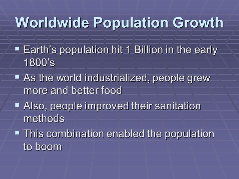 Worldwide Population Growth  Earth’s population hit 1 Billion in the early 1800’s  As the world industrialized, people grew more and better food  Also, people improved their sanitation methods  This combination enabled the population to boom