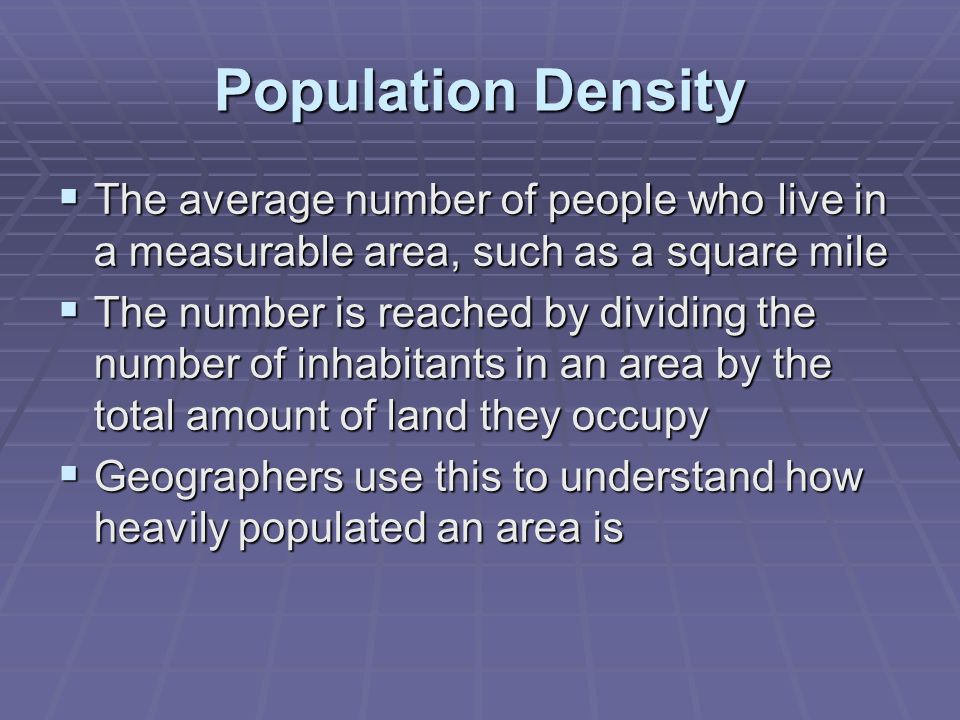 Population Density  The average number of people who live in a measurable area, such as a square mile  The number is reached by dividing the number of inhabitants in an area by the total amount of land they occupy  Geographers use this to understand how heavily populated an area is