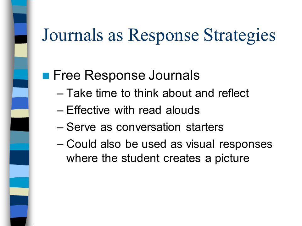 Journals as Response Strategies Free Response Journals –Take time to think about and reflect –Effective with read alouds –Serve as conversation starters –Could also be used as visual responses where the student creates a picture