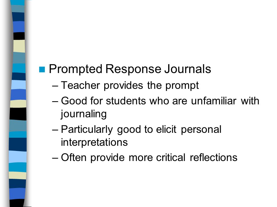 Prompted Response Journals –Teacher provides the prompt –Good for students who are unfamiliar with journaling –Particularly good to elicit personal interpretations –Often provide more critical reflections