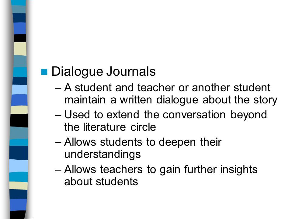 Dialogue Journals –A student and teacher or another student maintain a written dialogue about the story –Used to extend the conversation beyond the literature circle –Allows students to deepen their understandings –Allows teachers to gain further insights about students