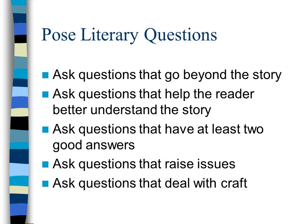 Pose Literary Questions Ask questions that go beyond the story Ask questions that help the reader better understand the story Ask questions that have at least two good answers Ask questions that raise issues Ask questions that deal with craft