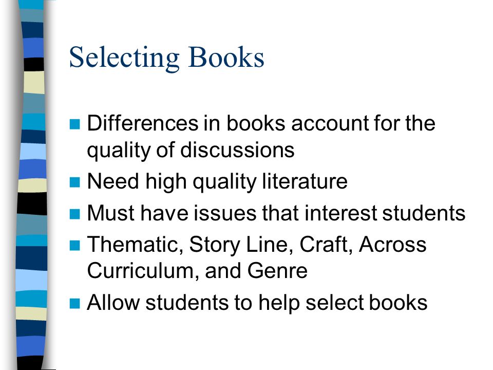 Selecting Books Differences in books account for the quality of discussions Need high quality literature Must have issues that interest students Thematic, Story Line, Craft, Across Curriculum, and Genre Allow students to help select books
