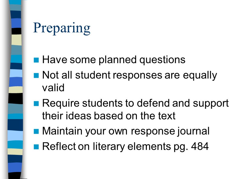 Preparing Have some planned questions Not all student responses are equally valid Require students to defend and support their ideas based on the text Maintain your own response journal Reflect on literary elements pg.