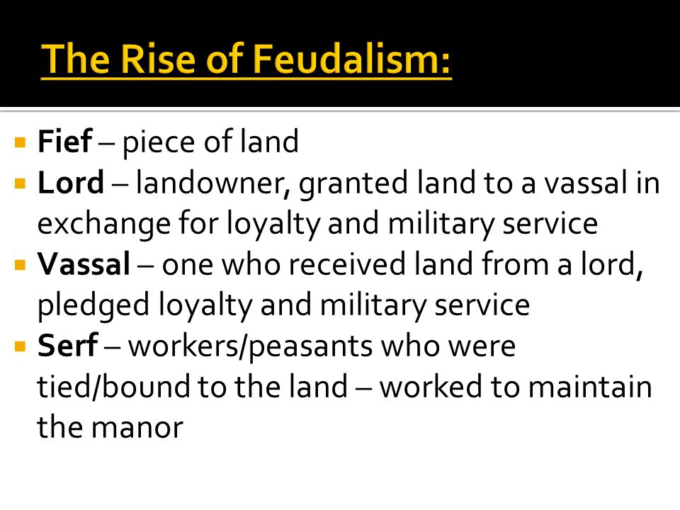  Fief – piece of land  Lord – landowner, granted land to a vassal in exchange for loyalty and military service  Vassal – one who received land from a lord, pledged loyalty and military service  Serf – workers/peasants who were tied/bound to the land – worked to maintain the manor