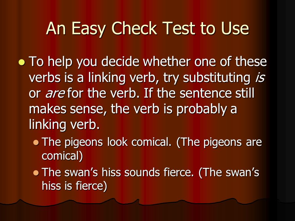 An Easy Check Test to Use To help you decide whether one of these verbs is a linking verb, try substituting is or are for the verb.