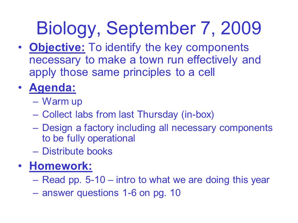 Biology, September 7, 2009 Objective: To identify the key components necessary to make a town run effectively and apply those same principles to a cell Agenda: –Warm up –Collect labs from last Thursday (in-box) –Design a factory including all necessary components to be fully operational –Distribute books Homework: –Read pp.