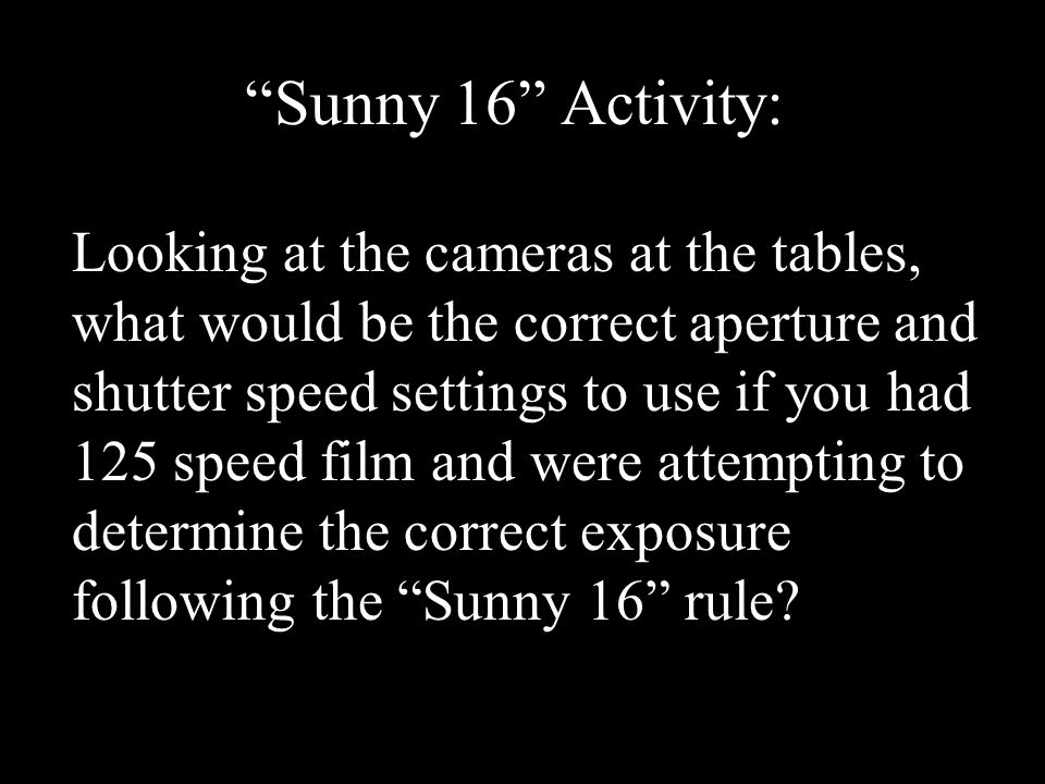 Sunny 16 Activity: Looking at the cameras at the tables, what would be the correct aperture and shutter speed settings to use if you had 125 speed film and were attempting to determine the correct exposure following the Sunny 16 rule