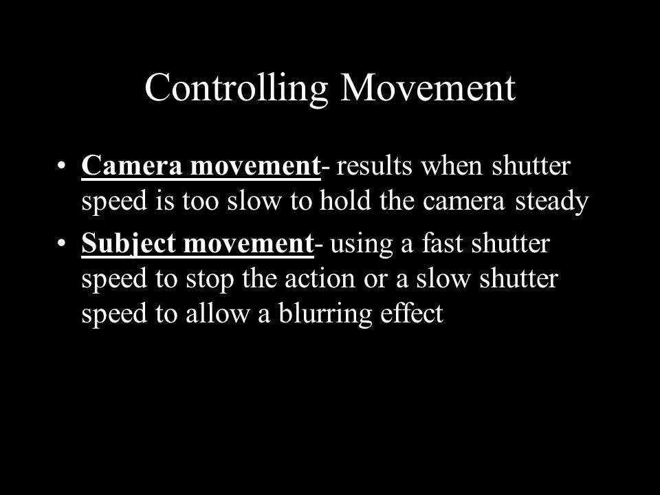 Controlling Movement Camera movement- results when shutter speed is too slow to hold the camera steady Subject movement- using a fast shutter speed to stop the action or a slow shutter speed to allow a blurring effect