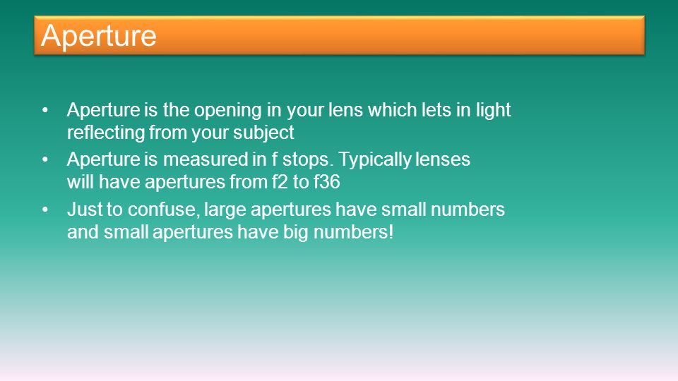 Aperture Aperture is the opening in your lens which lets in light reflecting from your subject Aperture is measured in f stops.