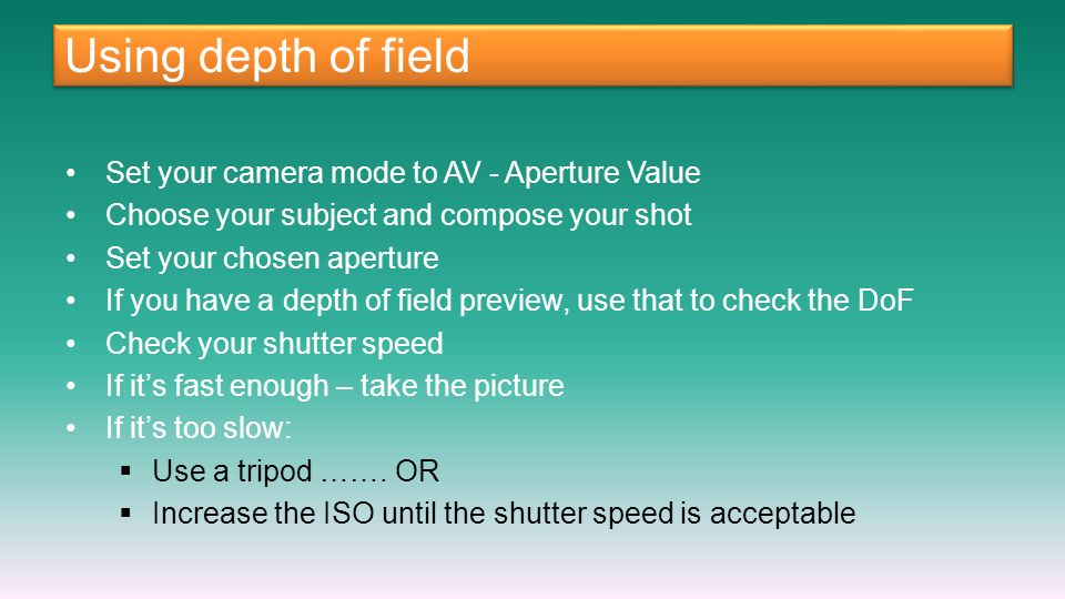 Using depth of field Set your camera mode to AV - Aperture Value Choose your subject and compose your shot Set your chosen aperture If you have a depth of field preview, use that to check the DoF Check your shutter speed If it’s fast enough – take the picture If it’s too slow:  Use a tripod …….