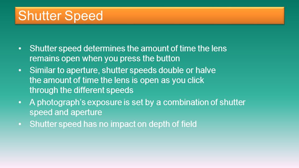 Shutter Speed Shutter speed determines the amount of time the lens remains open when you press the button Similar to aperture, shutter speeds double or halve the amount of time the lens is open as you click through the different speeds A photograph’s exposure is set by a combination of shutter speed and aperture Shutter speed has no impact on depth of field