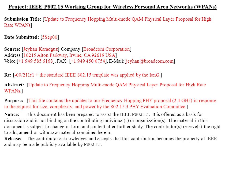 doc.: IEEE /211r2 Submission September, 2000 Jeyhan Karaoguz, Broadcom CorporationSlide 1 Project: IEEE P Working Group for Wireless Personal Area Networks (WPANs) Submission Title: [Update to Frequency Hopping Multi-mode QAM Physical Layer Proposal for High Rate WPANs] Date Submitted: [5Sep00] Source: [Jeyhan Karaoguz] Company [Broadcom Corporation] Address [16215 Alton Parkway, Irvine, CA USA] Voice:[ ], FAX: [ ], Re: [-00/211r1 + the standard IEEE template was applied by the IanG.] Abstract:[Update to Frequency Hopping Multi-mode QAM Physical Layer Proposal for High Rate WPANs.] Purpose:[This file contains the updates to our Frequency Hopping PHY proposal (2.4 GHz) in response to the request for size, complexity, and power by the PHY Evaluation Committee.] Notice:This document has been prepared to assist the IEEE P