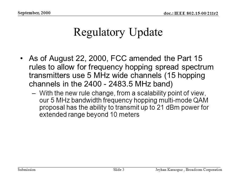 doc.: IEEE /211r2 Submission September, 2000 Jeyhan Karaoguz, Broadcom CorporationSlide 3 Regulatory Update As of August 22, 2000, FCC amended the Part 15 rules to allow for frequency hopping spread spectrum transmitters use 5 MHz wide channels (15 hopping channels in the MHz band) –With the new rule change, from a scalability point of view, our 5 MHz bandwidth frequency hopping multi-mode QAM proposal has the ability to transmit up to 21 dBm power for extended range beyond 10 meters
