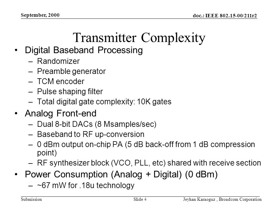 doc.: IEEE /211r2 Submission September, 2000 Jeyhan Karaoguz, Broadcom CorporationSlide 4 Transmitter Complexity Digital Baseband Processing –Randomizer –Preamble generator –TCM encoder –Pulse shaping filter –Total digital gate complexity: 10K gates Analog Front-end –Dual 8-bit DACs (8 Msamples/sec) –Baseband to RF up-conversion –0 dBm output on-chip PA (5 dB back-off from 1 dB compression point) –RF synthesizer block (VCO, PLL, etc) shared with receive section Power Consumption (Analog + Digital) (0 dBm) –~67 mW for.18u technology
