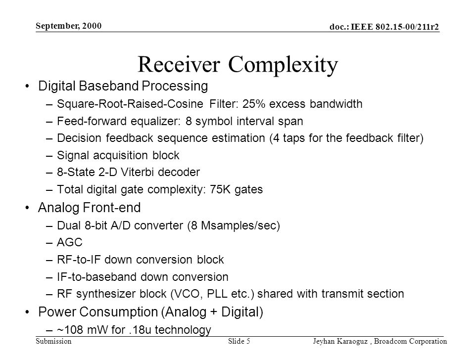 doc.: IEEE /211r2 Submission September, 2000 Jeyhan Karaoguz, Broadcom CorporationSlide 5 Receiver Complexity Digital Baseband Processing –Square-Root-Raised-Cosine Filter: 25% excess bandwidth –Feed-forward equalizer: 8 symbol interval span –Decision feedback sequence estimation (4 taps for the feedback filter) –Signal acquisition block –8-State 2-D Viterbi decoder –Total digital gate complexity: 75K gates Analog Front-end –Dual 8-bit A/D converter (8 Msamples/sec) –AGC –RF-to-IF down conversion block –IF-to-baseband down conversion –RF synthesizer block (VCO, PLL etc.) shared with transmit section Power Consumption (Analog + Digital) –~108 mW for.18u technology
