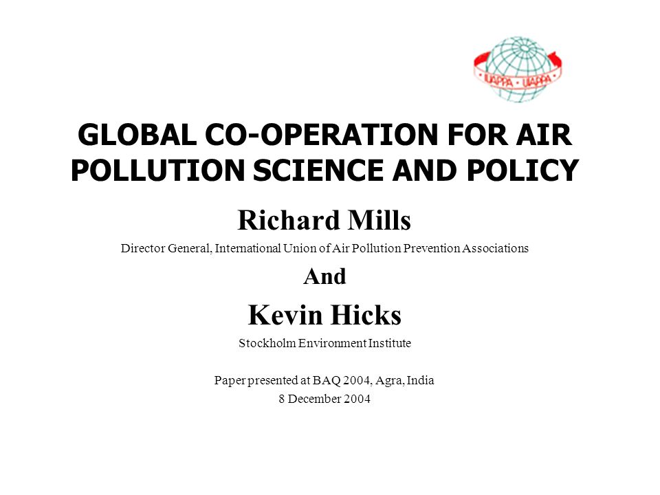 GLOBAL CO-OPERATION FOR AIR POLLUTION SCIENCE AND POLICY Richard Mills Director General, International Union of Air Pollution Prevention Associations And Kevin Hicks Stockholm Environment Institute Paper presented at BAQ 2004, Agra, India 8 December 2004
