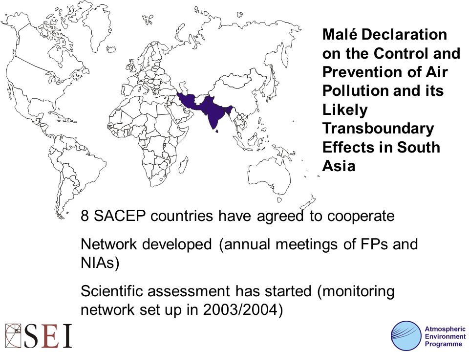 Malé Declaration on the Control and Prevention of Air Pollution and its Likely Transboundary Effects in South Asia 8 SACEP countries have agreed to cooperate Network developed (annual meetings of FPs and NIAs) Scientific assessment has started (monitoring network set up in 2003/2004)