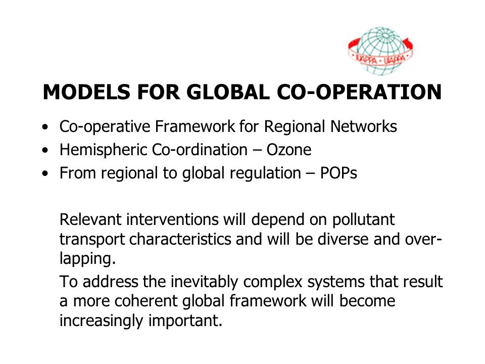 MODELS FOR GLOBAL CO-OPERATION Co-operative Framework for Regional Networks Hemispheric Co-ordination – Ozone From regional to global regulation – POPs Relevant interventions will depend on pollutant transport characteristics and will be diverse and over- lapping.