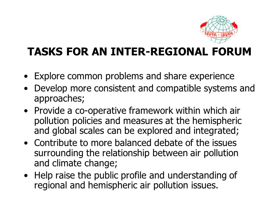 TASKS FOR AN INTER-REGIONAL FORUM Explore common problems and share experience Develop more consistent and compatible systems and approaches; Provide a co-operative framework within which air pollution policies and measures at the hemispheric and global scales can be explored and integrated; Contribute to more balanced debate of the issues surrounding the relationship between air pollution and climate change; Help raise the public profile and understanding of regional and hemispheric air pollution issues.