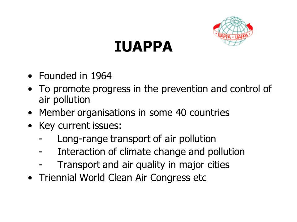 IUAPPA Founded in 1964 To promote progress in the prevention and control of air pollution Member organisations in some 40 countries Key current issues: -Long-range transport of air pollution -Interaction of climate change and pollution -Transport and air quality in major cities Triennial World Clean Air Congress etc
