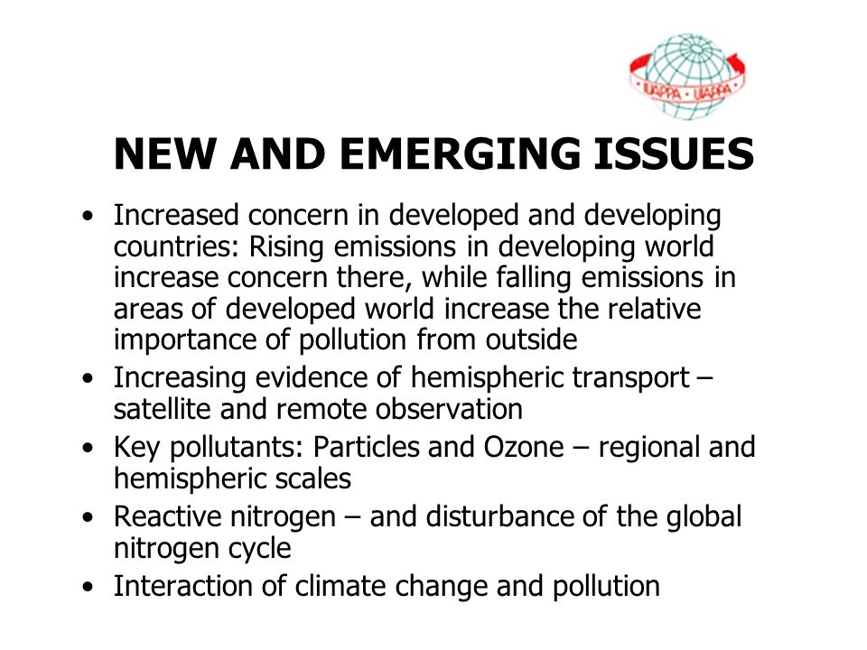 NEW AND EMERGING ISSUES Increased concern in developed and developing countries: Rising emissions in developing world increase concern there, while falling emissions in areas of developed world increase the relative importance of pollution from outside Increasing evidence of hemispheric transport – satellite and remote observation Key pollutants: Particles and Ozone – regional and hemispheric scales Reactive nitrogen – and disturbance of the global nitrogen cycle Interaction of climate change and pollution