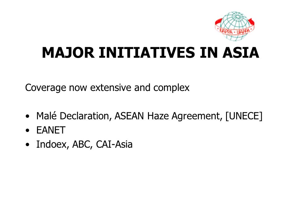 MAJOR INITIATIVES IN ASIA Coverage now extensive and complex Malé Declaration, ASEAN Haze Agreement, [UNECE] EANET Indoex, ABC, CAI-Asia