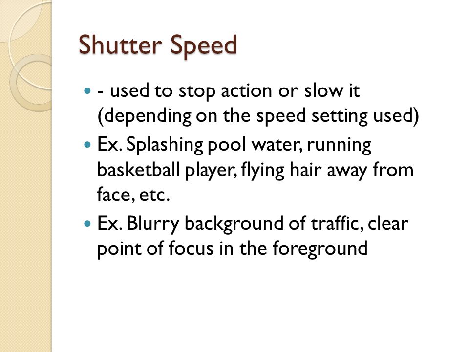 Shutter Speed - used to stop action or slow it (depending on the speed setting used) Ex.