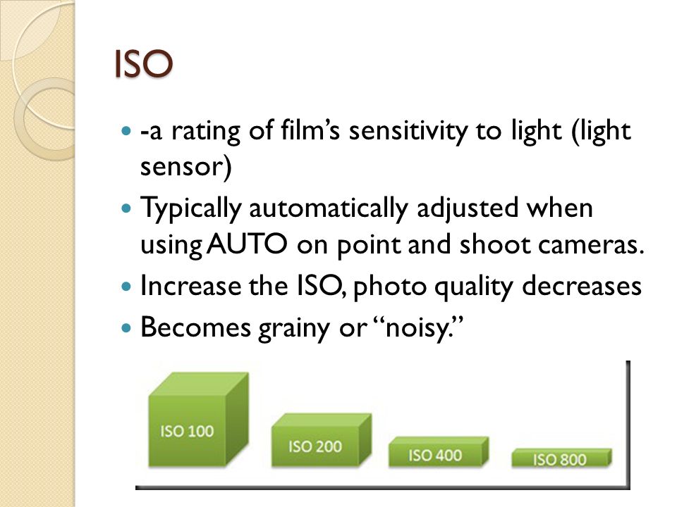 ISO -a rating of film’s sensitivity to light (light sensor) Typically automatically adjusted when using AUTO on point and shoot cameras.