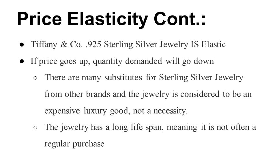 Price Elasticity Cont.: ●Tiffany & Co..925 Sterling Silver Jewelry IS Elastic ●If price goes up, quantity demanded will go down ○ There are many substitutes for Sterling Silver Jewelry from other brands and the jewelry is considered to be an expensive luxury good, not a necessity.