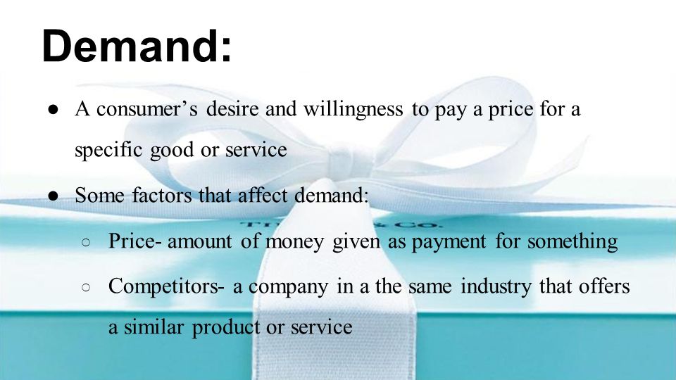 Demand: ●A consumer’s desire and willingness to pay a price for a specific good or service ●Some factors that affect demand: ○ Price- amount of money given as payment for something ○ Competitors- a company in a the same industry that offers a similar product or service