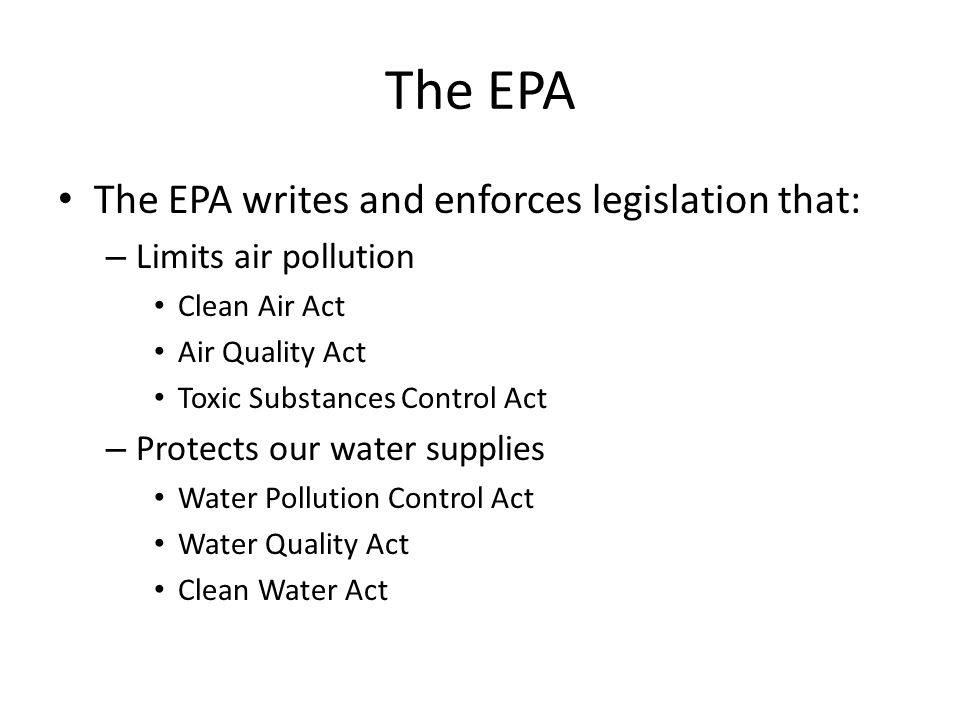 The EPA The EPA writes and enforces legislation that: – Limits air pollution Clean Air Act Air Quality Act Toxic Substances Control Act – Protects our water supplies Water Pollution Control Act Water Quality Act Clean Water Act