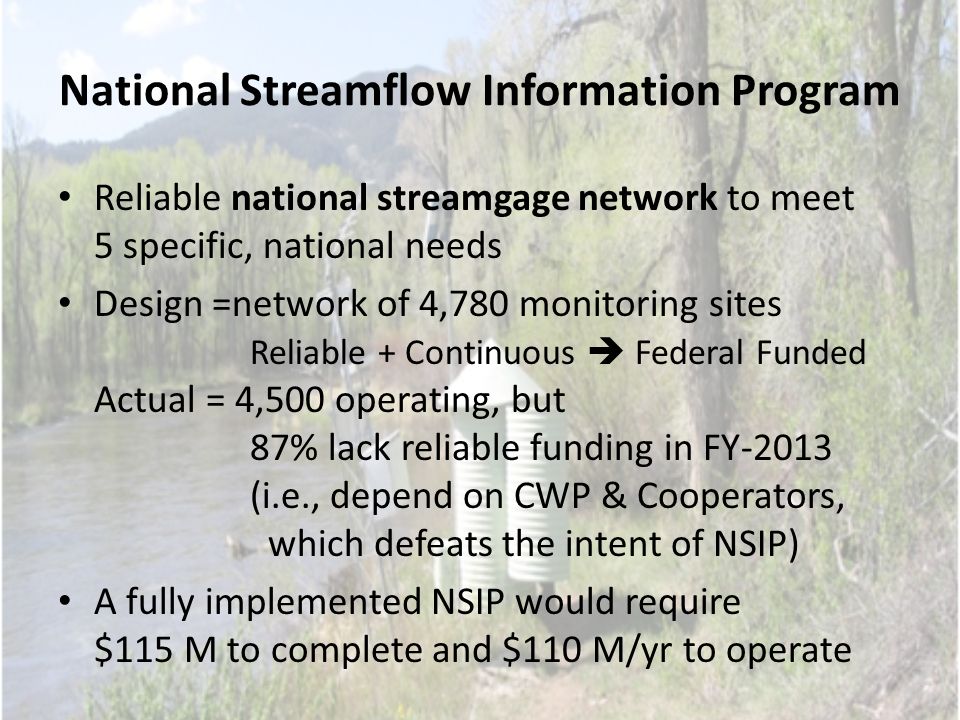 National Streamflow Information Program Reliable national streamgage network to meet 5 specific, national needs Design =network of 4,780 monitoring sites Reliable + Continuous  Federal Funded Actual = 4,500 operating, but 87% lack reliable funding in FY-2013 (i.e., depend on CWP & Cooperators, which defeats the intent of NSIP) A fully implemented NSIP would require $115 M to complete and $110 M/yr to operate