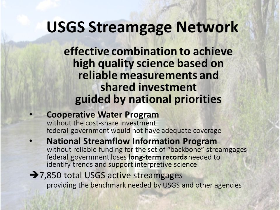 USGS Streamgage Network effective combination to achieve high quality science based on reliable measurements and shared investment guided by national priorities Cooperative Water Program without the cost-share investment federal government would not have adequate coverage National Streamflow Information Program without reliable funding for the set of backbone streamgages federal government loses long-term records needed to identify trends and support interpretive science  7,850 total USGS active streamgages providing the benchmark needed by USGS and other agencies