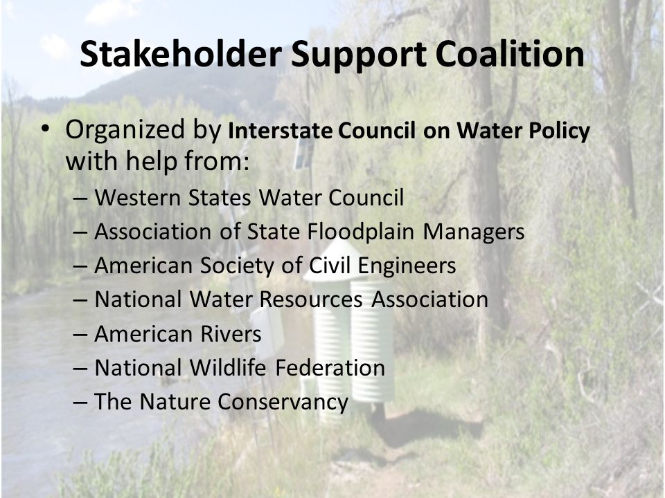 Stakeholder Support Coalition Organized by Interstate Council on Water Policy with help from: – Western States Water Council – Association of State Floodplain Managers – American Society of Civil Engineers – National Water Resources Association – American Rivers – National Wildlife Federation – The Nature Conservancy