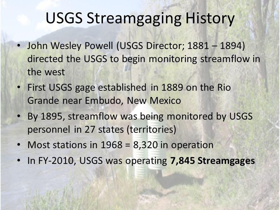 USGS Streamgaging History John Wesley Powell (USGS Director; 1881 – 1894) directed the USGS to begin monitoring streamflow in the west First USGS gage established in 1889 on the Rio Grande near Embudo, New Mexico By 1895, streamflow was being monitored by USGS personnel in 27 states (territories) Most stations in 1968 = 8,320 in operation In FY-2010, USGS was operating 7,845 Streamgages