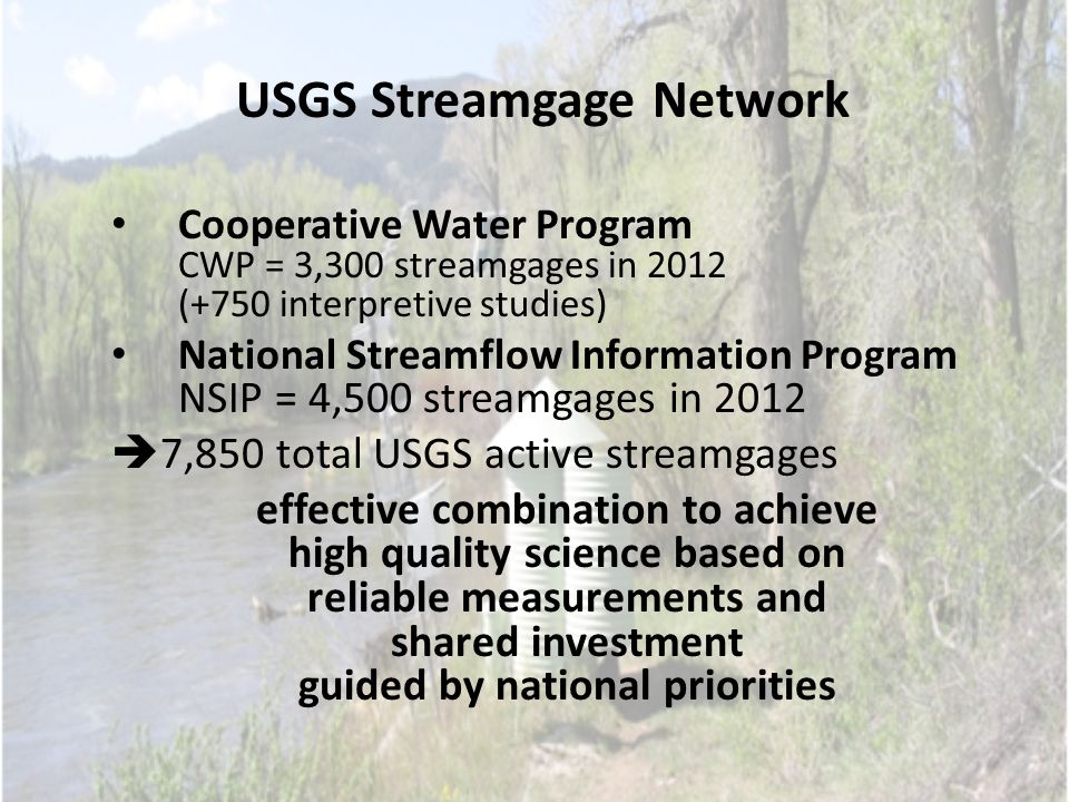 USGS Streamgage Network Cooperative Water Program CWP = 3,300 streamgages in 2012 (+750 interpretive studies) National Streamflow Information Program NSIP = 4,500 streamgages in 2012  7,850 total USGS active streamgages effective combination to achieve high quality science based on reliable measurements and shared investment guided by national priorities