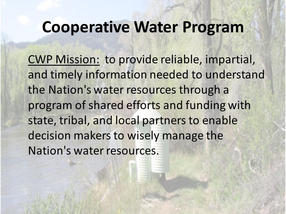 Cooperative Water Program CWP Mission: to provide reliable, impartial, and timely information needed to understand the Nation s water resources through a program of shared efforts and funding with state, tribal, and local partners to enable decision makers to wisely manage the Nation s water resources.