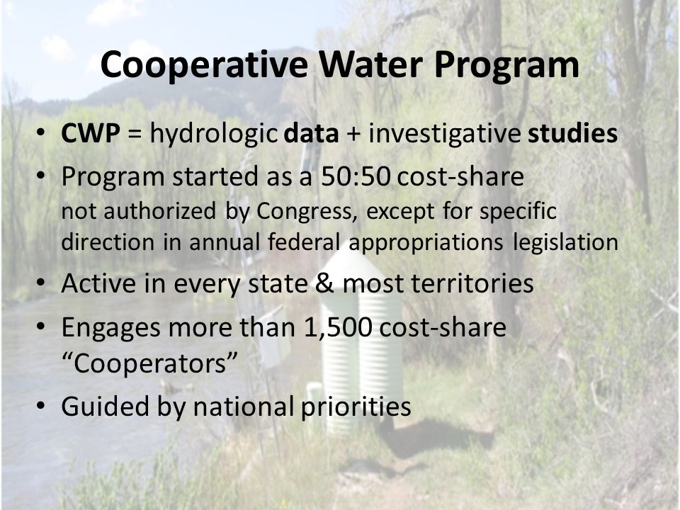 Cooperative Water Program CWP = hydrologic data + investigative studies Program started as a 50:50 cost-share not authorized by Congress, except for specific direction in annual federal appropriations legislation Active in every state & most territories Engages more than 1,500 cost-share Cooperators Guided by national priorities