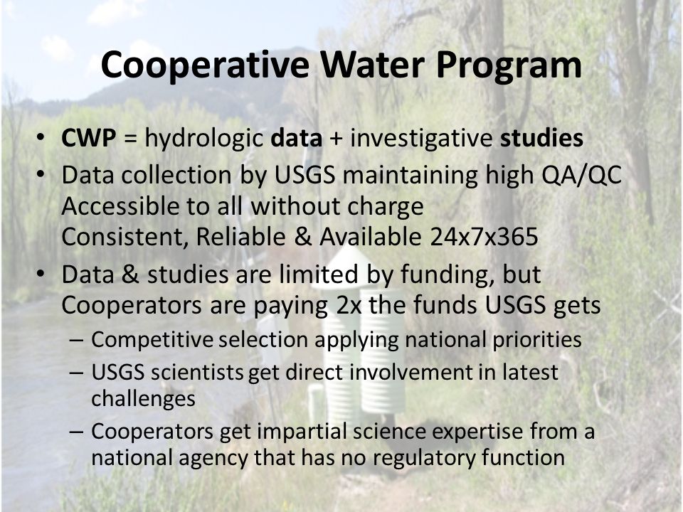Cooperative Water Program CWP = hydrologic data + investigative studies Data collection by USGS maintaining high QA/QC Accessible to all without charge Consistent, Reliable & Available 24x7x365 Data & studies are limited by funding, but Cooperators are paying 2x the funds USGS gets – Competitive selection applying national priorities – USGS scientists get direct involvement in latest challenges – Cooperators get impartial science expertise from a national agency that has no regulatory function