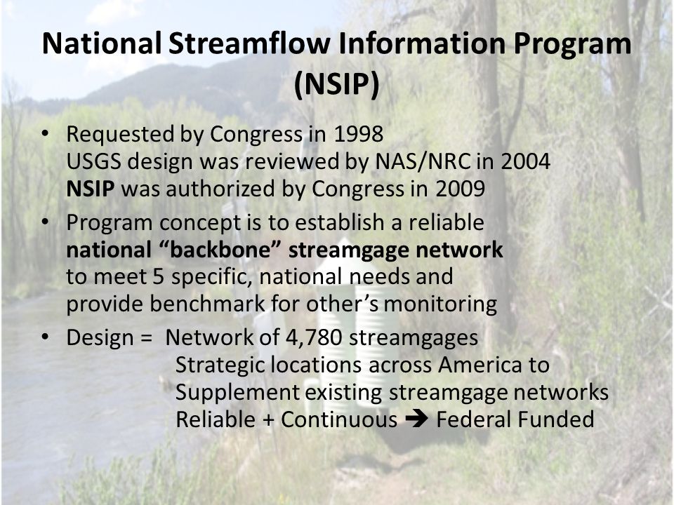 National Streamflow Information Program (NSIP) Requested by Congress in 1998 USGS design was reviewed by NAS/NRC in 2004 NSIP was authorized by Congress in 2009 Program concept is to establish a reliable national backbone streamgage network to meet 5 specific, national needs and provide benchmark for other’s monitoring Design = Network of 4,780 streamgages Strategic locations across America to Supplement existing streamgage networks Reliable + Continuous  Federal Funded