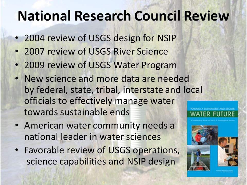 National Research Council Review 2004 review of USGS design for NSIP 2007 review of USGS River Science 2009 review of USGS Water Program New science and more data are needed by federal, state, tribal, interstate and local officials to effectively manage water towards sustainable ends American water community needs a national leader in water sciences Favorable review of USGS operations, science capabilities and NSIP design
