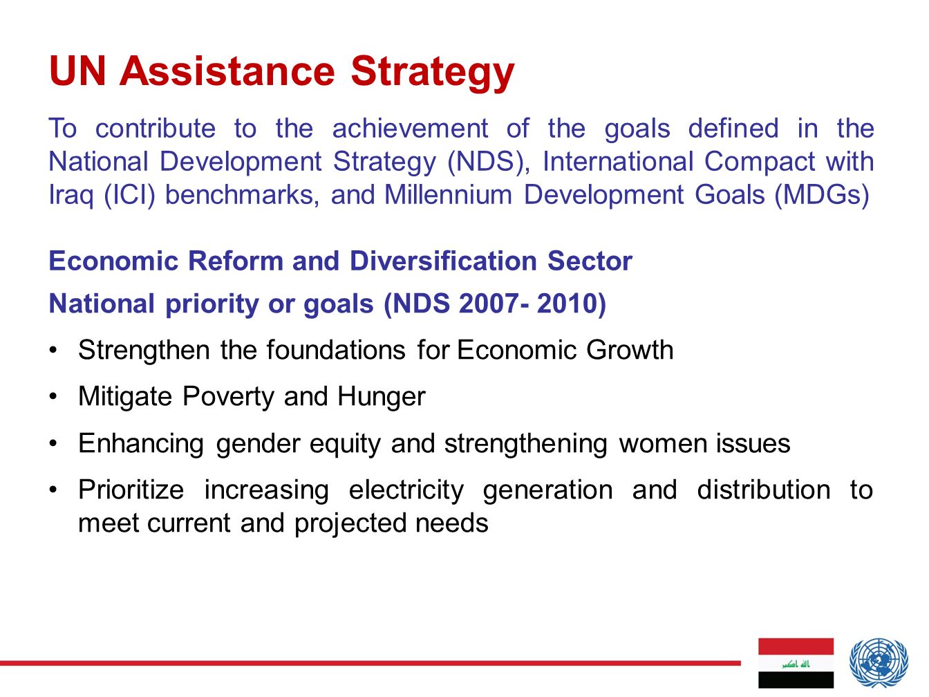 UN Assistance Strategy National priority or goals (NDS ) Strengthen the foundations for Economic Growth Mitigate Poverty and Hunger Enhancing gender equity and strengthening women issues Prioritize increasing electricity generation and distribution to meet current and projected needs To contribute to the achievement of the goals defined in the National Development Strategy (NDS), International Compact with Iraq (ICI) benchmarks, and Millennium Development Goals (MDGs) Economic Reform and Diversification Sector