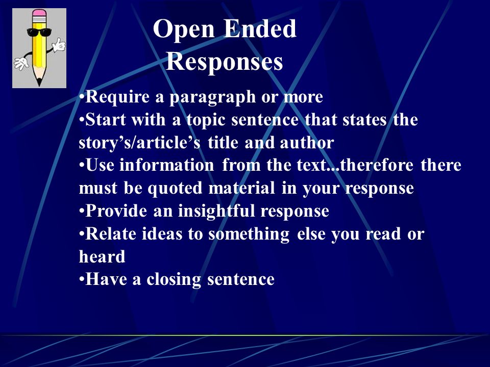 Require a paragraph or more Start with a topic sentence that states the story’s/article’s title and author Use information from the text...therefore there must be quoted material in your response Provide an insightful response Relate ideas to something else you read or heard Have a closing sentence Open Ended Responses