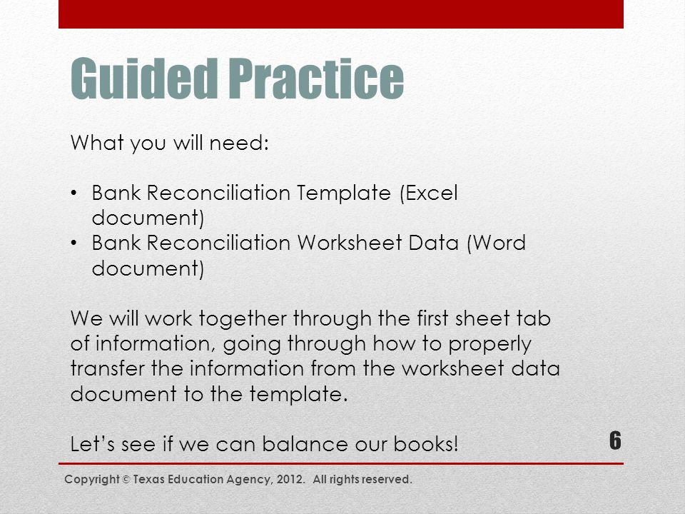 Guided Practice What you will need: Bank Reconciliation Template (Excel document) Bank Reconciliation Worksheet Data (Word document) We will work together through the first sheet tab of information, going through how to properly transfer the information from the worksheet data document to the template.