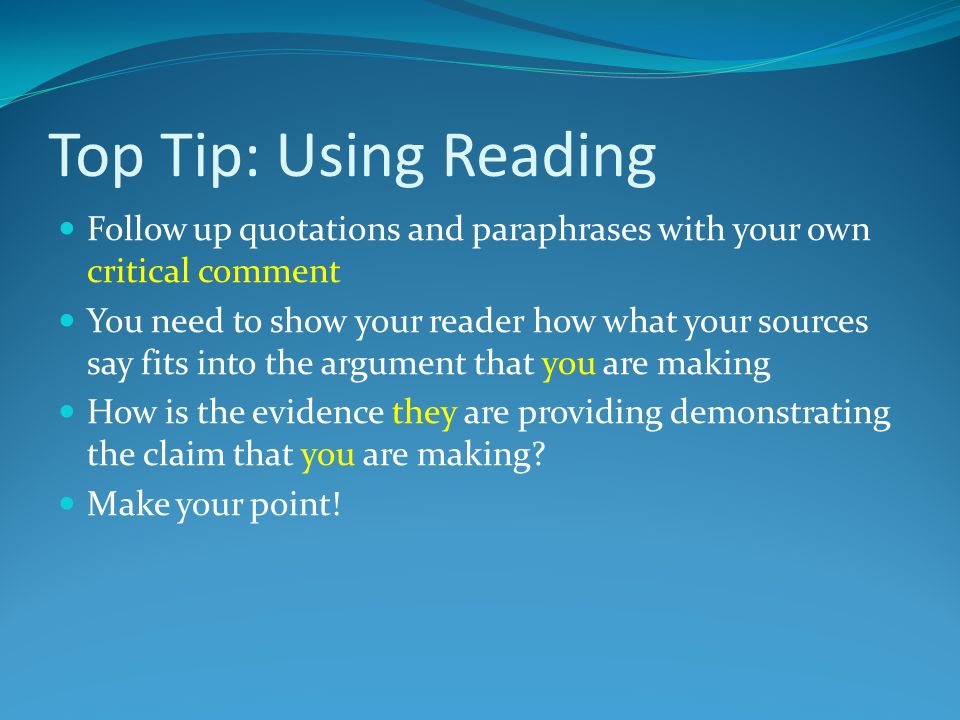 Top Tip: Using Reading Follow up quotations and paraphrases with your own critical comment You need to show your reader how what your sources say fits into the argument that you are making How is the evidence they are providing demonstrating the claim that you are making.
