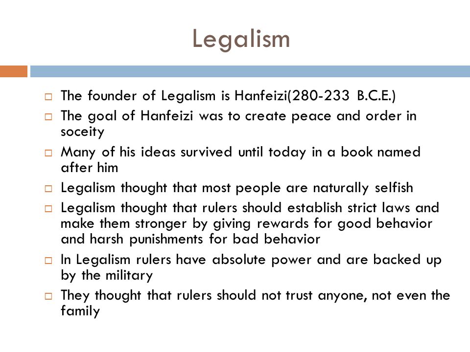 Legalism  The founder of Legalism is Hanfeizi( B.C.E.)  The goal of Hanfeizi was to create peace and order in soceity  Many of his ideas survived until today in a book named after him  Legalism thought that most people are naturally selfish  Legalism thought that rulers should establish strict laws and make them stronger by giving rewards for good behavior and harsh punishments for bad behavior  In Legalism rulers have absolute power and are backed up by the military  They thought that rulers should not trust anyone, not even the family